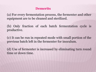 (a) For every fermentation process, the fermenter and other
equipment are to be cleaned and sterilized.
(b) Only fraction of each batch fermentation cycle is
productive.
(c) It can be run in repeated mode with small portion of the
previous batch left in the fermenter for inoculum.
(d) Use of fermenter is increased by eliminating turn round
time or down time.
Demerits
 