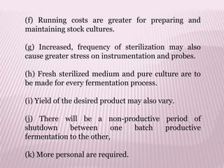 (f) Running costs are greater for preparing and
maintaining stock cultures.
(g) Increased, frequency of sterilization may also
cause greater stress on instrumentation and probes.
(h) Fresh sterilized medium and pure culture are to
be made for every fermentation process.
(i) Yield of the desired product may also vary.
(j) There will be a non-productive period of
shutdown between one batch productive
fermentation to the other,
(k) More personal are required.
 