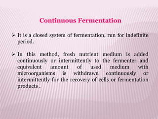  It is a closed system of fermentation, run for indefinite
period.
 In this method, fresh nutrient medium is added
continuously or intermittently to the fermenter and
equivalent amount of used medium with
microorganisms is withdrawn continuously or
intermittently for the recovery of cells or fermentation
products .
Continuous Fermentation
 