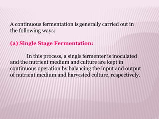 A continuous fermentation is generally carried out in
the following ways:
(a) Single Stage Fermentation:
In this process, a single fermenter is inoculated
and the nutrient medium and culture are kept in
continuous operation by balancing the input and output
of nutrient medium and harvested culture, respectively.
 