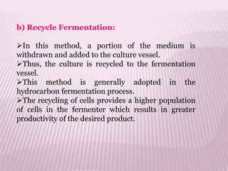 b) Recycle Fermentation:
In this method, a portion of the medium is
withdrawn and added to the culture vessel.
Thus, the culture is recycled to the fermentation
vessel.
This method is generally adopted in the
hydrocarbon fermentation process.
The recycling of cells provides a higher population
of cells in the fermenter which results in greater
productivity of the desired product.
 