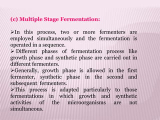 (c) Multiple Stage Fermentation:
In this process, two or more fermenters are
employed simultaneously and the fermentation is
operated in a sequence.
 Different phases of fermentation process like
growth phase and synthetic phase are carried out in
different fermenters.
Generally, growth phase is allowed in the first
fermenter, synthetic phase in the second and
subsequent fermenters.
This process is adapted particularly to those
fermentations in which growth and synthetic
activities of the microorganisms are not
simultaneous.
 