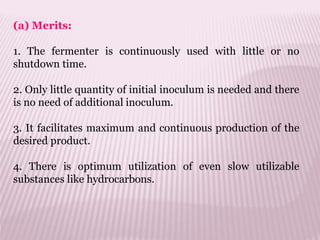 (a) Merits:
1. The fermenter is continuously used with little or no
shutdown time.
2. Only little quantity of initial inoculum is needed and there
is no need of additional inoculum.
3. It facilitates maximum and continuous production of the
desired product.
4. There is optimum utilization of even slow utilizable
substances like hydrocarbons.
 