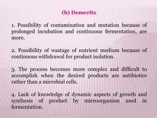 (b) Demerits
1. Possibility of contamination and mutation because of
prolonged incubation and continuous fermentation, are
more.
2. Possibility of wastage of nutrient medium because of
continuous withdrawal for product isolation.
3. The process becomes more complex and difficult to
accomplish when the desired products are antibiotics
rather than a microbial cells.
4. Lack of knowledge of dynamic aspects of growth and
synthesis of product by microorganism used in
fermentation.
 