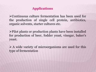 Applications
Continuous culture fermentation has been used for
the production of single cell protein, antibiotics,
organic solvents, starter cultures etc.
Pilot plants or production plants have been installed
for production of beer, fodder yeast, vinegar, baker’s
yeast.
 A wide variety of microorganisms are used for this
type of fermentation
 