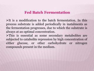 It is a modification to the batch fermentation. In this
process substrate is added periodically in instalments as
the fermentation progresses, due to which the substrate is
always at an optimal concentration.
This is essential as some secondary metabolites are
subjected to catabolite repression by high concentration of
either glucose, or other carbohydrate or nitrogen
compounds present in the medium.
Fed Batch Fermentation
 