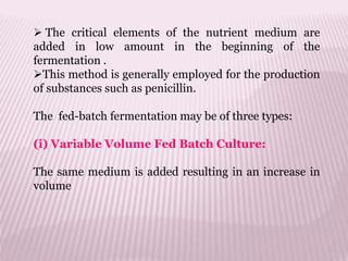  The critical elements of the nutrient medium are
added in low amount in the beginning of the
fermentation .
This method is generally employed for the production
of substances such as penicillin.
The fed-batch fermentation may be of three types:
(i) Variable Volume Fed Batch Culture:
The same medium is added resulting in an increase in
volume
 