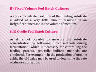 ii) Fixed Volume Fed Batch Culture:
A very concentrated solution of the limiting substrate
is added at a very little amount resulting in an
insignificant increase in the volume of medium.
(iii) Cyclic Fed Batch Culture:
As it is not possible to measure the substrate
concentration by following direct methods during
fermentation, which is necessary for controlling the
feeding process, generally indirect methods are
employed. For example – in the production of organic
acids, the pH value may be used to determine the rate
of glucose utilization.
 
