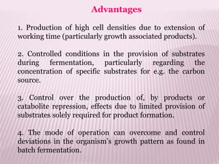Advantages
1. Production of high cell densities due to extension of
working time (particularly growth associated products).
2. Controlled conditions in the provision of substrates
during fermentation, particularly regarding the
concentration of specific substrates for e.g. the carbon
source.
3. Control over the production of, by products or
catabolite repression, effects due to limited provision of
substrates solely required for product formation.
4. The mode of operation can overcome and control
deviations in the organism’s growth pattern as found in
batch fermentation.
 
