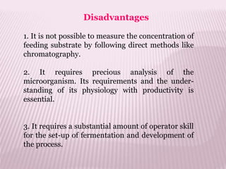 Disadvantages
1. It is not possible to measure the concentration of
feeding substrate by following direct methods like
chromatography.
2. It requires precious analysis of the
microorganism. Its requirements and the under-
standing of its physiology with productivity is
essential.
3. It requires a substantial amount of operator skill
for the set-up of fermentation and development of
the process.
 