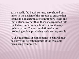 4. In a cyclic fed batch culture, care should be
taken in the design of the process to ensure that
toxins do not accumulate to inhibitory levels and
that nutrients other than those incorporated into
the fed medium become limited also, if many
cycles are run. The accumulation of non-
producing or low producing variants may result.
5. The quantities of components to control must
be above the detection limits of the available
measuring equipment.
 