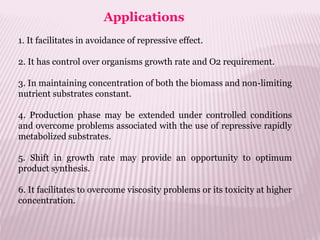Applications
1. It facilitates in avoidance of repressive effect.
2. It has control over organisms growth rate and O2 requirement.
3. In maintaining concentration of both the biomass and non-limiting
nutrient substrates constant.
4. Production phase may be extended under controlled conditions
and overcome problems associated with the use of repressive rapidly
metabolized substrates.
5. Shift in growth rate may provide an opportunity to optimum
product synthesis.
6. It facilitates to overcome viscosity problems or its toxicity at higher
concentration.
 