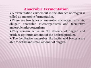 Anaerobic Fermentation
A fermentation carried out in the absence of oxygen is
called as anaerobic fermentation.
There are two types of anaerobic microorganisms viz,
obligate anaerobic microorganisms and facultative
anaerobic microorganisms
They remain active in the absence of oxygen and
produce optimum amount of the desired product.
 The facultative anaerobes like lactic acid bacteria are
able to withstand small amount of oxygen.
 