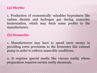 (a) Merits:
1. Production of economically valuables byproducts like
carbon dioxide and hydrogen gas during anaerobic
fermentation, which may fetch some profits to the
manufacturers.
(b) Demerits:
1. Manufacturers may have to spend more money in
providing extra provisions to the fermenter like exhaust
pump in order to enforce anaerobic conditions.
2. It requires special media like viscous media whose
preparation requires certain costly chemicals.
 