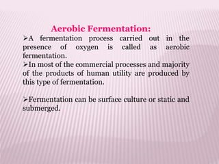 Aerobic Fermentation:
A fermentation process carried out in the
presence of oxygen is called as aerobic
fermentation.
In most of the commercial processes and majority
of the products of human utility are produced by
this type of fermentation.
Fermentation can be surface culture or static and
submerged.
 