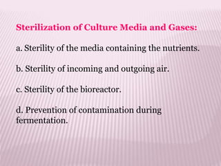 Sterilization of Culture Media and Gases:
a. Sterility of the media containing the nutrients.
b. Sterility of incoming and outgoing air.
c. Sterility of the bioreactor.
d. Prevention of contamination during
fermentation.
 