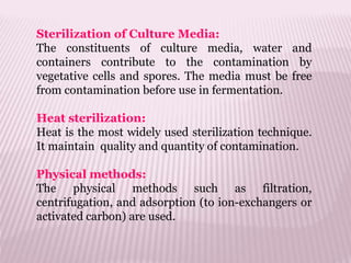 Sterilization of Culture Media:
The constituents of culture media, water and
containers contribute to the contamination by
vegetative cells and spores. The media must be free
from contamination before use in fermentation.
Heat sterilization:
Heat is the most widely used sterilization technique.
It maintain quality and quantity of contamination.
Physical methods:
The physical methods such as filtration,
centrifugation, and adsorption (to ion-exchangers or
activated carbon) are used.
 