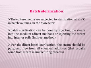 Batch sterilization:
The culture media are subjected to sterilization at 121°C
in batch volumes, in the bioreactor.
Batch sterilization can be done by injecting the steam
into the medium (direct method) or injecting the steam
into interior coils (indirect method).
 For the direct batch sterilization, the steam should be
pure, and free from all chemical additives (that usually
come from steam manufacturing process).
 