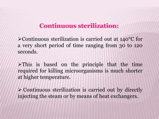 Continuous sterilization:
Continuous sterilization is carried out at 140°C for
a very short period of time ranging from 30 to 120
seconds.
This is based on the principle that the time
required for killing microorganisms is much shorter
at higher temperature.
 Continuous sterilization is carried out by directly
injecting the steam or by means of heat exchangers.
 