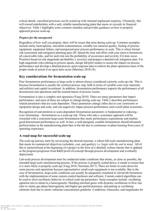 critical details, microbial processes can be scaled up with minimal unpleasant surprises. Ultimately, this
will reward stakeholders with a safe, reliable manufacturing plant that meets or exceeds its financial
objectives. Table 1 highlights some common mistakes and provides guidance on how to properly
approach process scale-up.
Prepare for the unexpected
Regardless of how well you prepare, there will be issues that arise during scale-up. Common examples
include utility interruptions, microbial contamination, variable raw material quality, fouling of process
equipment, equipment failure, and unexpected poor process performance at scale. This is where formal
risk assessment and mitigation planning pays off. Spend the time and effort with your team to brainstorm
all conceivable risks, and for each risk rate the probability of occurrence and severity if it does occur.
Prioritize based on risk magnitude (probability x severity) and prepare a detailed risk mitigation plan. For
high magnitude risks relating to process upsets, design lab/pilot studies to assess the impact on process
performance and develop a detailed process upset response plan to inform the plant operations team of the
proper mode of action if an upset does occur (Martinez 2010-18).
Key considerations for fermentation scale-up
Poor fermentation performance at large-scale is almost always considered a priority scale-up risk. This is
because fermentation is usually the costliest process step, both in terms of variable costs (raw materials
and utilities) and capital investment. In addition, fermentation performance impacts the performance of all
downstream unit operations and the amount/nature of process wastes.
Fermentation is also a complex unit operation (Yang 2010). There are many parameters that impact
performance, and most of these are subject to change during scale-up. Table 2 describes performance
related parameters that are scale dependent. These parameters change either due to cost constraints or
equipment design and scale, and can negatively impact process performance and overall plant economics.
Recognition of and attention to scale-dependent fermentation parameters is fundamental to reducing –
even eliminating – fermentation as a scale-up risk. Those who take a systematic approach will be
rewarded with a consistent large-scale fermentation that meets performance expectations and enables
good downstream performance as well. In fact, a well-designed, scalable fermentation should ultimately
perform better in the manufacturing plant than in the lab due to continuous in-plant learning from years of
operating experience.
A road map for successful scale-up
The scale-up journey starts by envisioning the desired outcome: a robust full-scale manufacturing plant
that meets its commercial objectives (schedule, cost, and quality); i.e. begin with the end in mind. All of
this is memorialized at the beginning of a project in the form of a detailed, written charter that is updated
as the program progresses from R&D proof-of-concept through process development and eventually
deployment.
Lab-scale process development must be conducted under conditions that mimic, as close as possible, the
intended large-scale manufacturing process. If the process is properly scaled-down, it stands to reason that
it is more likely to properly scale-up (Yang 2010; Noorman 2017). There are limits in scale-down for
some process unit operations because representative small-scale equipment is not available. But in the
case of fermentation, large-scale conditions can usually be adequately simulated in stirred lab fermentors
with the implementation of some custom control hardware and software. Custom control algorithms can
be used to elicit oscillatory behavior in critical scale-up parameters. Some examples include: oscillating
agitation rate to mimic kLa heterogeneity; blending enriched gases with dynamic oscillations in flow rate
ratio to mimic gas phase heterogeneity and higher gas partial pressures; and pulsing or oscillating
substrate feed rate to mimic substrate concentration gradients. Conditions, timescales, and magnitudes for
Downloaded from https://academic.oup.com/femsle/advance-article-abstract/doi/10.1093/femsle/fny138/5026621
by guest
on 04 June 2018
 