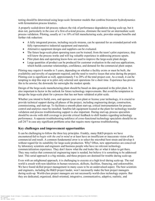 testing should be determined using large-scale fermentor models that combine bioreactor hydrodynamics
with fermentation process kinetics.
A properly scaled-down lab process reduces the risk of performance degradation during scale-up, but it
does not, particularly in the case of a first-of-a-kind process, eliminate the need for an intermediate scale
process validation. Piloting, usually at 1 to 10% of full manufacturing scale, provides unique benefits and
further risk reduction:
 A fully integrated process, including recycle streams, can be operated for an extended period with
fully representative industrial equipment and materials.
 Alternative equipment designs and suppliers can be evaluated.
 The future large-scale plant operating team can be trained; from the team‟s pilot experience, they
will know the process works and will log valuable experience in addressing process upsets.
 Pilot plant data and operating know-how are used to improve the large-scale plant design.
 Large quantities of product can be produced for customer evaluation in the end-use applications,
which builds customer relationships, confidence, and demand for the commercial plant output.
Piloting may require 6 months to 3 years, depending on whether a facility exists or must be built, the
availability and novelty of equipment required, and the need to resolve issues that arise during the project.
Piloting cost is significant as well, approximately 5 to 20% of the total project cost. As a result, it can be
tempting to skip this step or to pilot only selected unit operations for a short time. Experience has proven
this to be unwise; the downside far outweighs the modest upside.
Design of the large-scale manufacturing plant should be based on data generated in the pilot plant. It is
also important to factor in the outlook for future technology improvements. But avoid the temptation to
design the large-scale plant for a process that has not been validated at pilot scale.
Whether you intend to build, own, and operate your own plant or license your technology, it is crucial to
provide technical support during all phases of the project, including engineering design, construction,
commissioning, and start-up. To facilitate a smooth plant start-up, critical instrumentation for process
control and analytics must be installed. Satellite lab equipment located at the plant for technology transfer
validation and process troubleshooting support is also important. During start-up, process specialists
should be on-site with shift coverage to provide critical feedback to shift leaders regarding technology
performance. A separate troubleshooting taskforce of cross-functional technology specialists should be on
call 24/7 in case any significant problems arise that require more rigorous troubleshooting.
Key challenges and improvement opportunities
It can be challenging to follow the three key principles. Frankly, many R&D projects we have
encountered fail to begin with the end in mind or at least have an insufficient or inaccurate vision of the
commercial end result. A common fundamental error is to select the microbial host strain and develop it
without regard for its suitability for large-scale production. Why? Often, new opportunities are conceived
by laboratory scientists and engineers and business people who have no relevant technology
commercialization experience. They don‟t know what the end looks like or what it takes to get there.
They may realize that commercial engineering input is needed, but believe it is something to be addressed
later. This serial approach is a big mistake, and these projects are destined for trouble during scale-up.
Even with an enlightened approach, it is challenging to execute at a high level during scale-up. The real
world is awash with non-idealities in human resources, skillsets, facilities, financing, and unknowables.
We have found skilled project management in many cases to be an undervalued aspect. The best scientists
and engineers, including the R&D project leader, won‟t necessarily make the best project managers
during scale-up. World-class project managers are not necessarily world-class technology experts. But
they are dedicated, organized, detail-oriented, integrative, communicative, adaptive, realistic, and
Downloaded from https://academic.oup.com/femsle/advance-article-abstract/doi/10.1093/femsle/fny138/5026621
by guest
on 04 June 2018
 