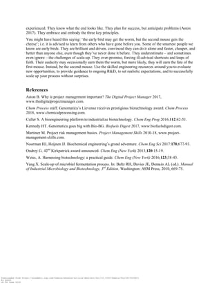 experienced. They know what the end looks like. They plan for success, but anticipate problems (Aston
2017). They embrace and embody the three key principles.
You might have heard this saying: „the early bird may get the worm, but the second mouse gets the
cheese‟; i.e. it is advised to learn from others who have gone before you. Some of the smartest people we
know are early birds. They are brilliant and driven, convinced they can do it alone and faster, cheaper, and
better than anyone else, even though they‟ve never done it before. They underestimate – and sometimes
even ignore – the challenges of scale-up. They over-promise, forcing ill-advised shortcuts and leaps of
faith. Their audacity may occasionally earn them the worm, but more likely, they will earn the fate of the
first mouse. Instead, be the second mouse. Use the skilled engineering resources around you to evaluate
new opportunities, to provide guidance to ongoing R&D, to set realistic expectations, and to successfully
scale up your process without surprises.
References
Aston B. Why is project management important? The Digital Project Manager 2017,
www.thedigitalprojectmanager.com.
Chem Process staff. Genomatica‟s Lievense receives prestigious biotechnology award. Chem Process
2018, www.chemicalprocessing.com.
Culler S. A bioengineering platform to industrialize biotechnology. Chem Eng Prog 2016;112:42-51.
Kennedy HT. Genomatica goes big with Bio-BG. Biofuels Digest 2017, www.biofuelsdigest.com.
Martinez M. Project risk management basics. Project Management Skills 2010-18, www.project-
management-skills.com.
Noorman HJ, Heijnen JJ. Biochemical engineering‟s grand adventure. Chem Eng Sci 2017:170,677-93.
Ondrey G. 42nd
Kirkpatrick award announced. Chem Eng (New York) 2013;120:15-19.
Weiss, A. Harnessing biotechnology: a practical guide. Chem Eng (New York) 2016;123;38-43.
Yang X. Scale-up of microbial fermentation process. In: Baltz RH, Davies JE, Demain AL (ed.). Manual
of Industrial Microbiology and Biotechnology, 3rd
Edition. Washington: ASM Press, 2010, 669-75.
Downloaded from https://academic.oup.com/femsle/advance-article-abstract/doi/10.1093/femsle/fny138/5026621
by guest
on 04 June 2018
 