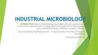 INDUSTRIAL MICROBIOLOGY
• INTRODUCTION: Branch of Microbiology which deals with the study and use of
various micro-organisms that are responsible for the production of many products
such as alcoholic products, antibiotics, enzymes, vaccines.
• Use of Genetically Modified organisms – An advancement in the field of Industrial
Microbiology
• Increased productivity.
.
 
