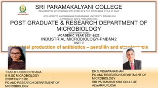 SRI PARAMAKALYANI COLLEGE
REACCREDITED WITH B GRADE WITH A CGPA OF 2.71 IN THE SECOND CYCLE OF NAAC
AFFILIATED TO MANONMANIUM SUNDARANAR UNIVERSITY, TIRUNELVELI
ALWRKURUCHI 627412, TAMILNADU,INDIA.
POST GRADUATE & RESEARCH DEPARTMENT OF
MICROBIOLOGY
(GOVERNMENT AIDED)
ACADEMIC YEAR 2021-2022
INDUSTRIAL MICROBIOLOGY-PMBM42
UNIT V
industrial production of antibiotics – pencillin and streptomycin
T.KASTHURI KEERTHANA
II M.SC MICROBIOLOGY
20201232516108
PG AND RESEARCH DEPARTMENT OF
MICROBIOLOGY
DR.S.VISHWANATHAN
PG AND RESEARCH DEPARTMENT OF
MICROBIOLOGY
SRI PARAMAKALYANI COLLEGE
ALWARKURUCHI
 