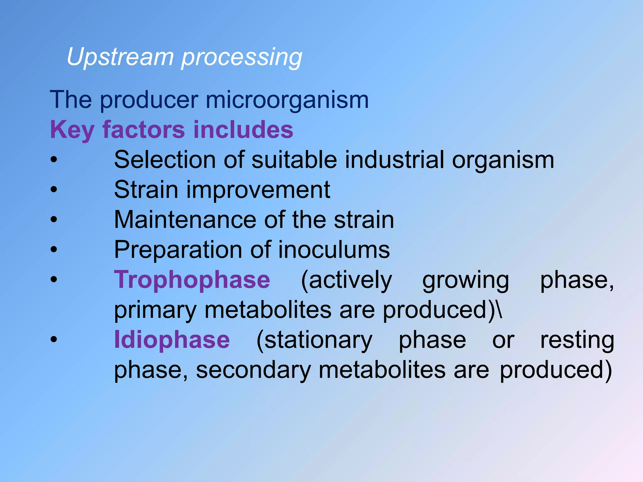 Upstream processing
The producer microorganism
Key factors includes
• Selection of suitable industrial organism
• Strain improvement
• Maintenance of the strain
• Preparation of inoculums
• Trophophase (actively growing phase,
primary metabolites are produced)
• Idiophase (stationary phase or resting
phase, secondary metabolites are produced)
 