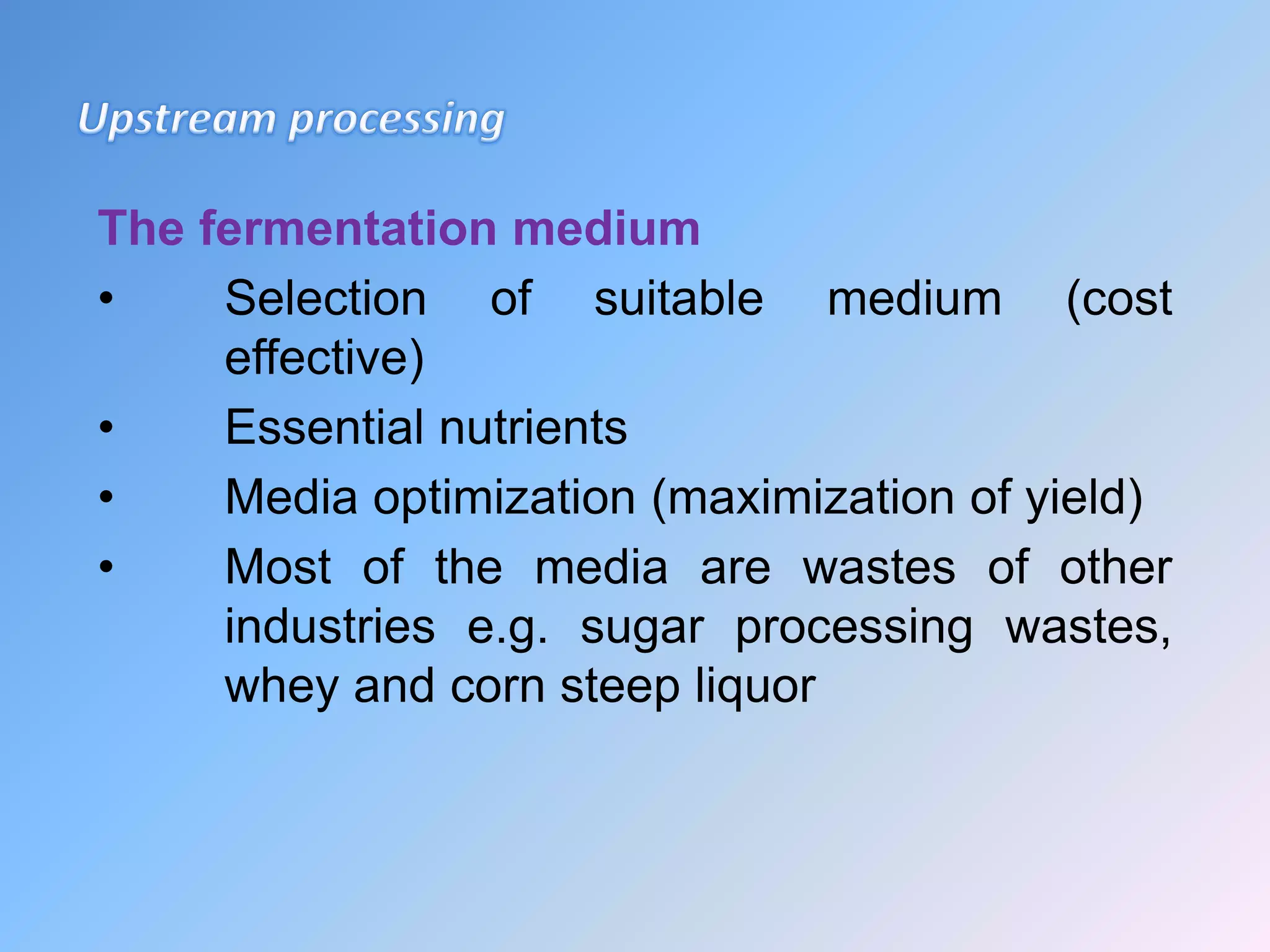 The fermentation medium
• Selection of suitable medium (cost
effective)
• Essential nutrients
• Media optimization (maximization of yield)
• Most of the media are wastes of other
industries e.g. sugar processing wastes,
whey and corn steep liquor
 