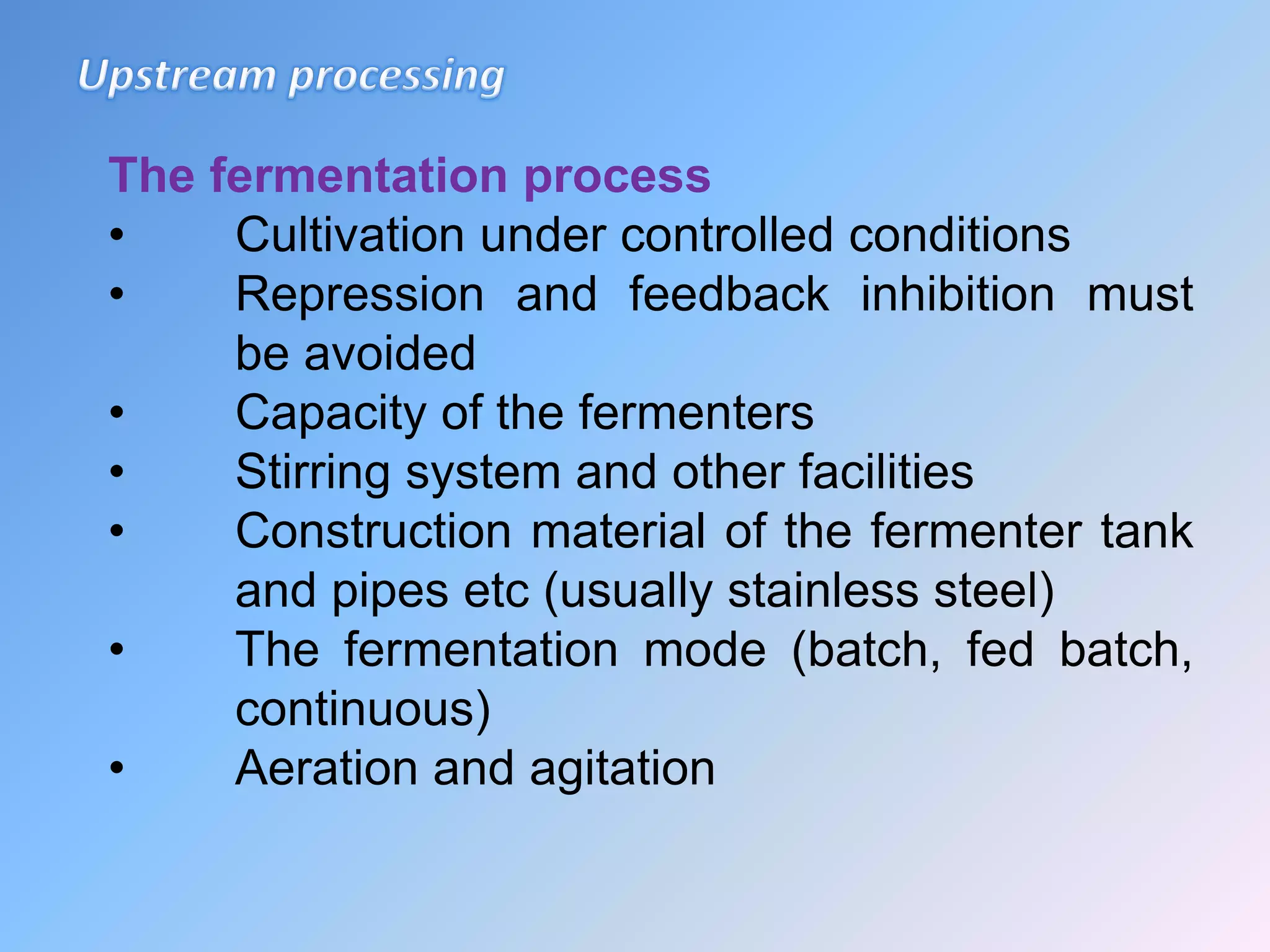 The fermentation process
• Cultivation under controlled conditions
• Repression and feedback inhibition must
be avoided
• Capacity of the fermenters
• Stirring system and other facilities
• Construction material of the fermenter tank
and pipes etc (usually stainless steel)
• The fermentation mode (batch, fed batch,
continuous)
• Aeration and agitation
 