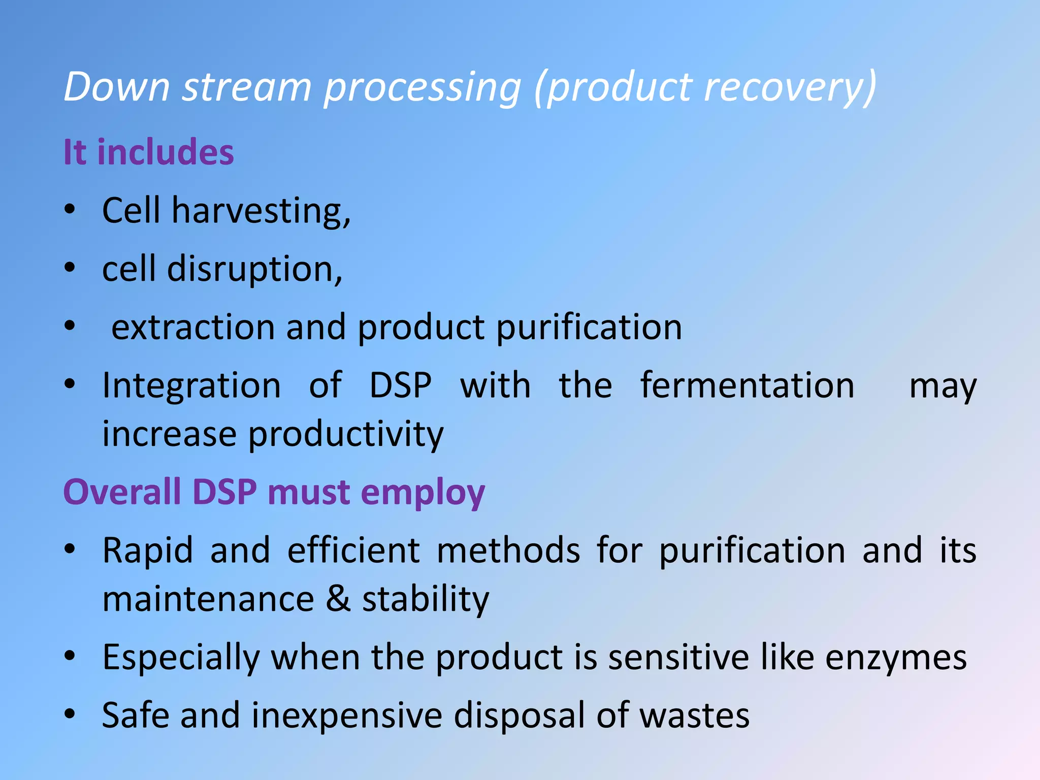 Down stream processing (product recovery)
It includes
• Cell harvesting,
• cell disruption,
• extraction and product purification
• Integration of DSP with the fermentation may
increase productivity
Overall DSP must employ
• Rapid and efficient methods for purification and its
maintenance & stability
• Especially when the product is sensitive like enzymes
• Safe and inexpensive disposal of wastes
 