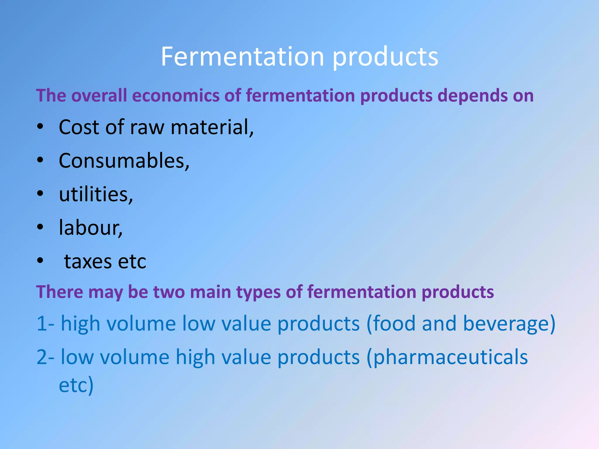 Fermentation products
The overall economics of fermentation products depends on
• Cost of raw material,
• Consumables,
• utilities,
• labour,
• taxes etc
There may be two main types of fermentation products
1- high volume low value products (food and beverage)
2- low volume high value products (pharmaceuticals
etc)
 