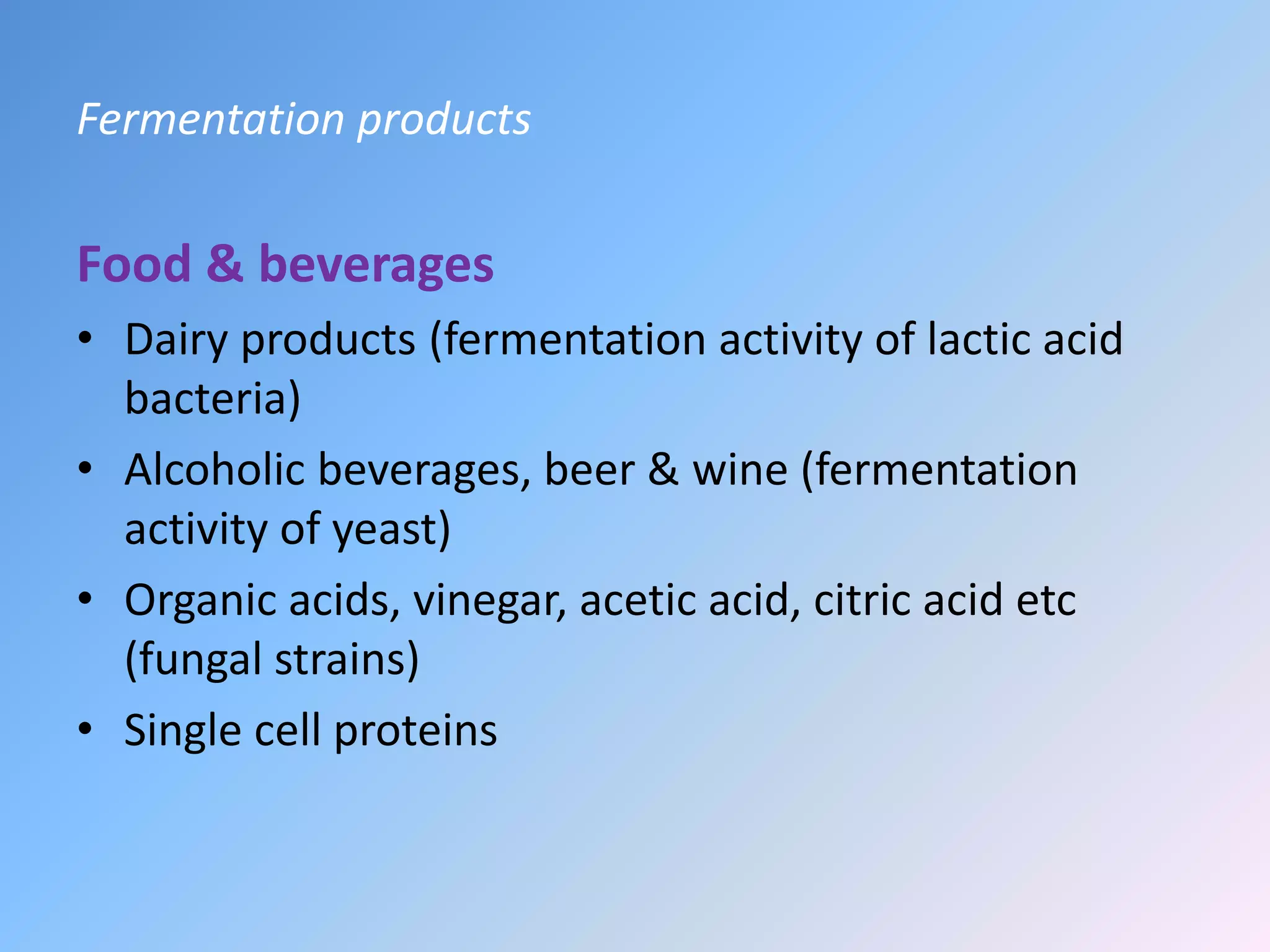 Fermentation products
Food & beverages
• Dairy products (fermentation activity of lactic acid
bacteria)
• Alcoholic beverages, beer & wine (fermentation
activity of yeast)
• Organic acids, vinegar, acetic acid, citric acid etc
(fungal strains)
• Single cell proteins
 