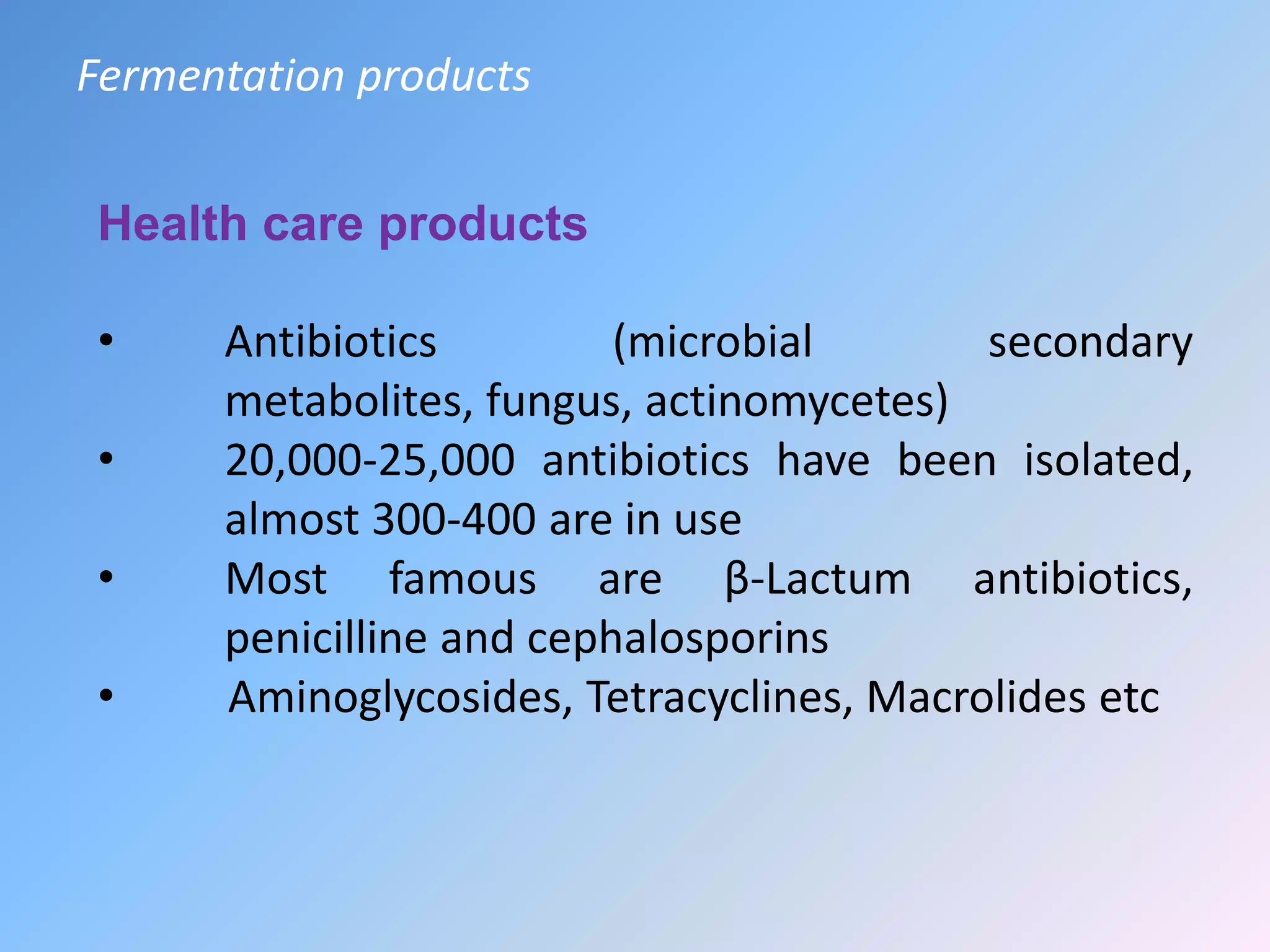 Health care products
• Antibiotics (microbial secondary
metabolites, fungus, actinomycetes)
• 20,000-25,000 antibiotics have been isolated,
almost 300-400 are in use
• Most famous are β-Lactum antibiotics,
penicilline and cephalosporins
• Aminoglycosides, Tetracyclines, Macrolides etc
Fermentation products
 