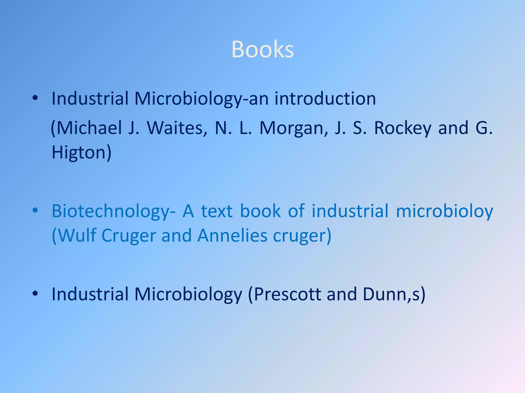 Books
• Industrial Microbiology-an introduction
(Michael J. Waites, N. L. Morgan, J. S. Rockey and G.
Higton)
• Biotechnology- A text book of industrial microbioloy
(Wulf Cruger and Annelies cruger)
• Industrial Microbiology (Prescott and Dunn,s)
 