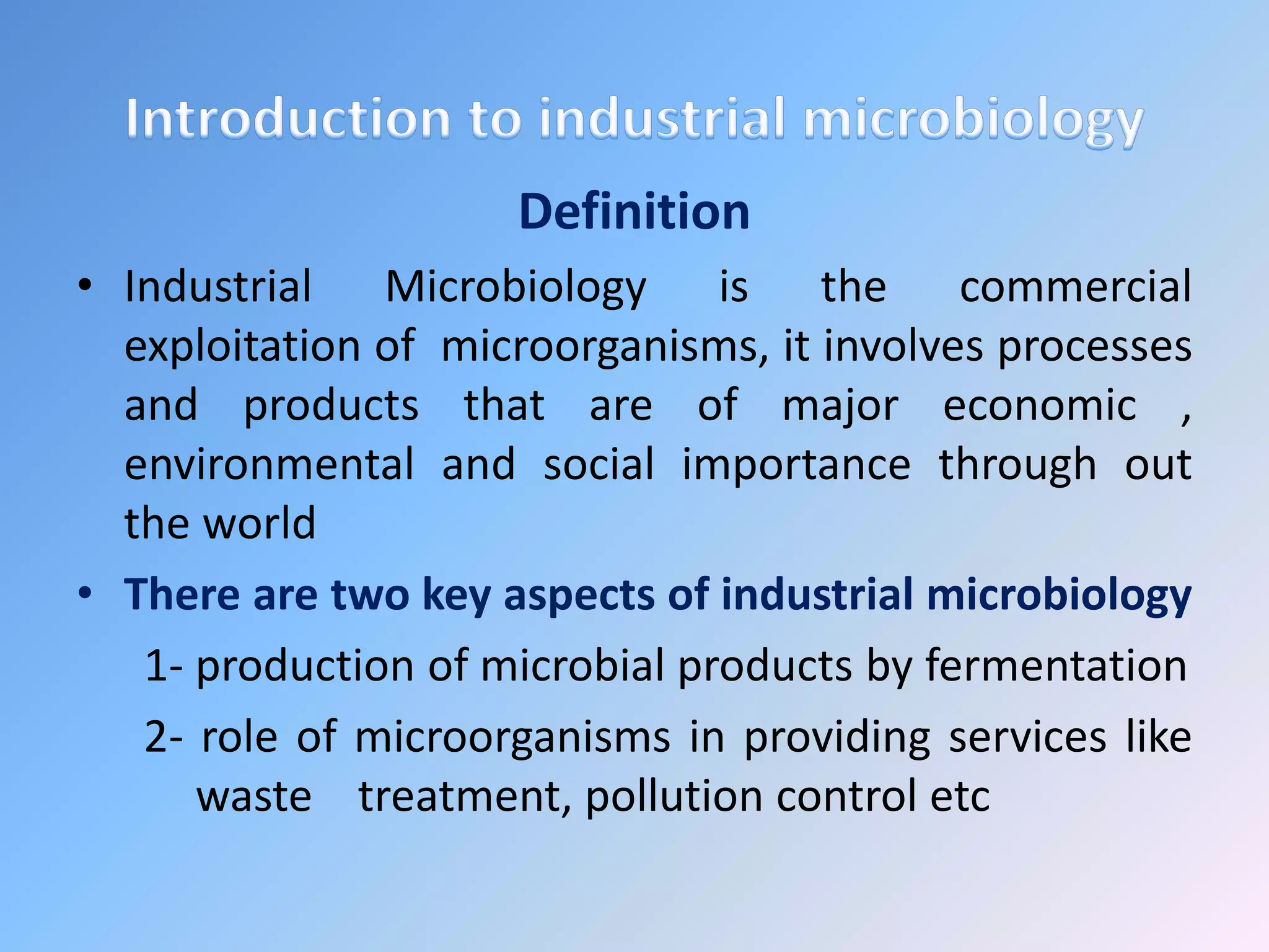 Definition
• Industrial Microbiology is the commercial
exploitation of microorganisms, it involves processes
and products that are of major economic ,
environmental and social importance through out
the world
• There are two key aspects of industrial microbiology
1- production of microbial products by fermentation
2- role of microorganisms in providing services like
waste treatment, pollution control etc
 