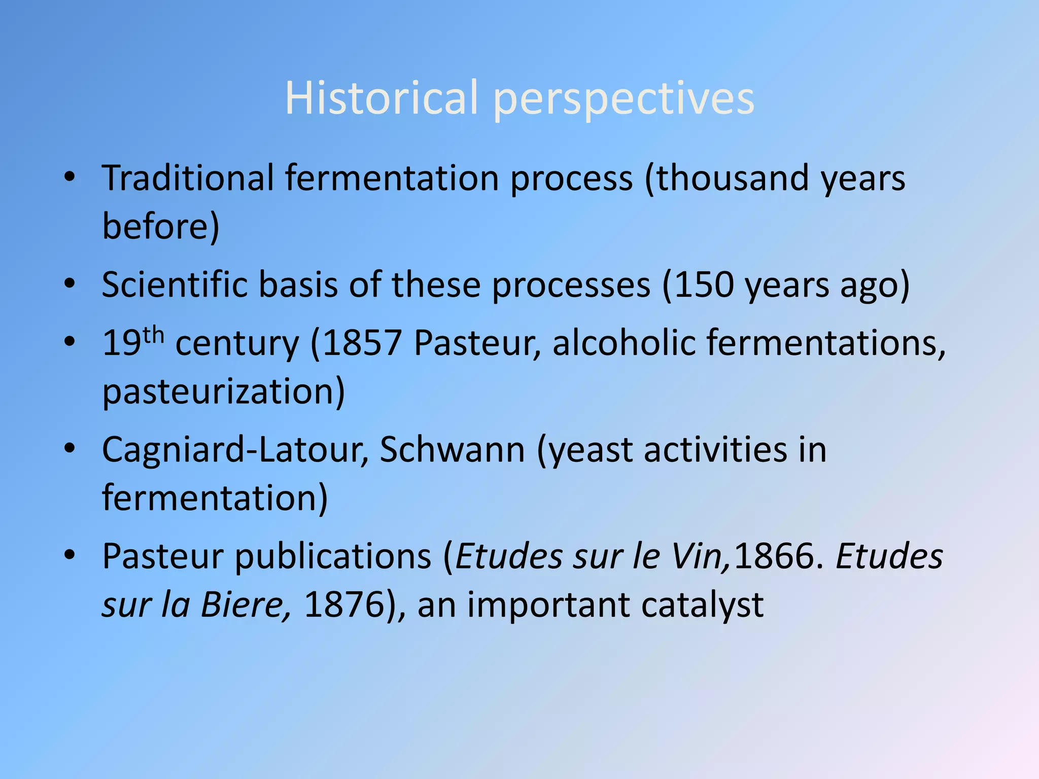 Historical perspectives
• Traditional fermentation process (thousand years
before)
• Scientific basis of these processes (150 years ago)
• 19th century (1857 Pasteur, alcoholic fermentations,
pasteurization)
• Cagniard-Latour, Schwann (yeast activities in
fermentation)
• Pasteur publications (Etudes sur le Vin,1866. Etudes
sur la Biere, 1876), an important catalyst
 