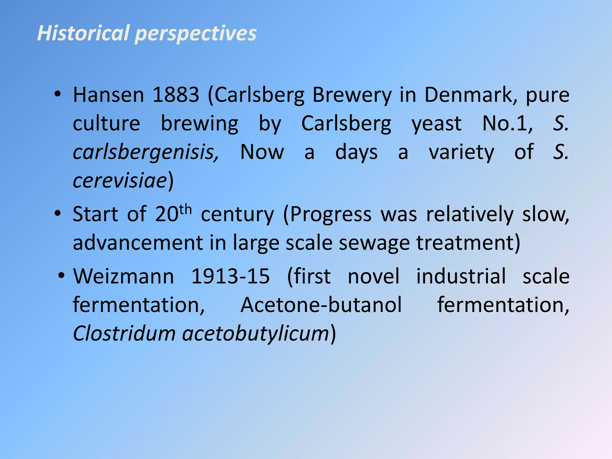• Hansen 1883 (Carlsberg Brewery in Denmark, pure
culture brewing by Carlsberg yeast No.1, S.
carlsbergenisis, Now a days a variety of S.
cerevisiae)
• Start of 20th century (Progress was relatively slow,
advancement in large scale sewage treatment)
• Weizmann 1913-15 (first novel industrial scale
fermentation, Acetone-butanol fermentation,
Clostridum acetobutylicum)
Historical perspectives
 