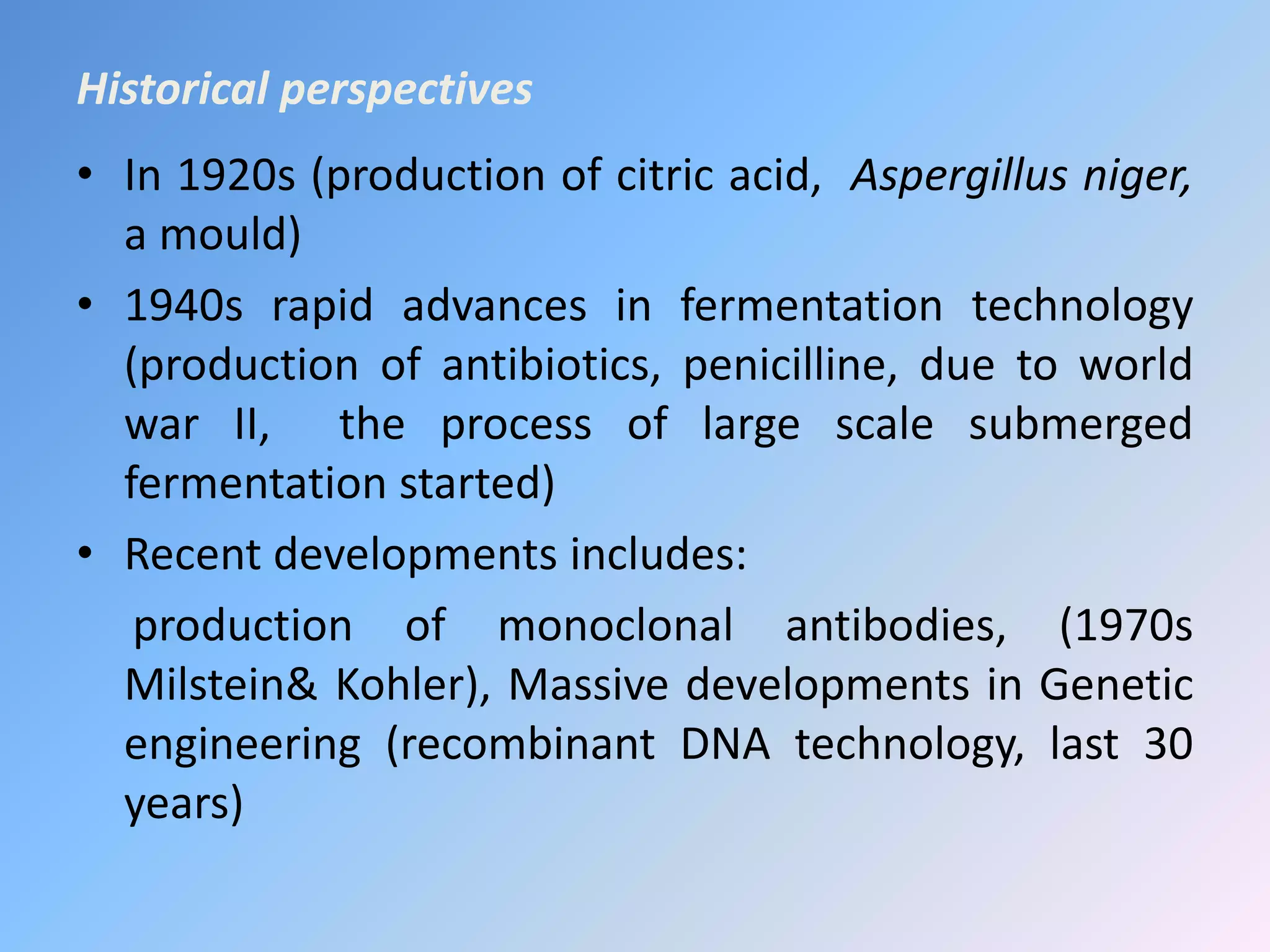 Historical perspectives
• In 1920s (production of citric acid, Aspergillus niger,
a mould)
• 1940s rapid advances in fermentation technology
(production of antibiotics, penicilline, due to world
war II, the process of large scale submerged
fermentation started)
• Recent developments includes:
production of monoclonal antibodies, (1970s
Milstein& Kohler), Massive developments in Genetic
engineering (recombinant DNA technology, last 30
years)
 