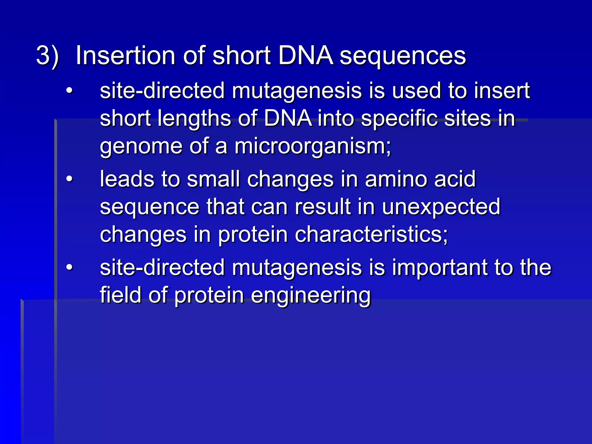 3) Insertion of short DNA sequences
• site-directed mutagenesis is used to insert
short lengths of DNA into specific sites in
genome of a microorganism;
• leads to small changes in amino acid
sequence that can result in unexpected
changes in protein characteristics;
• site-directed mutagenesis is important to the
field of protein engineering
 
