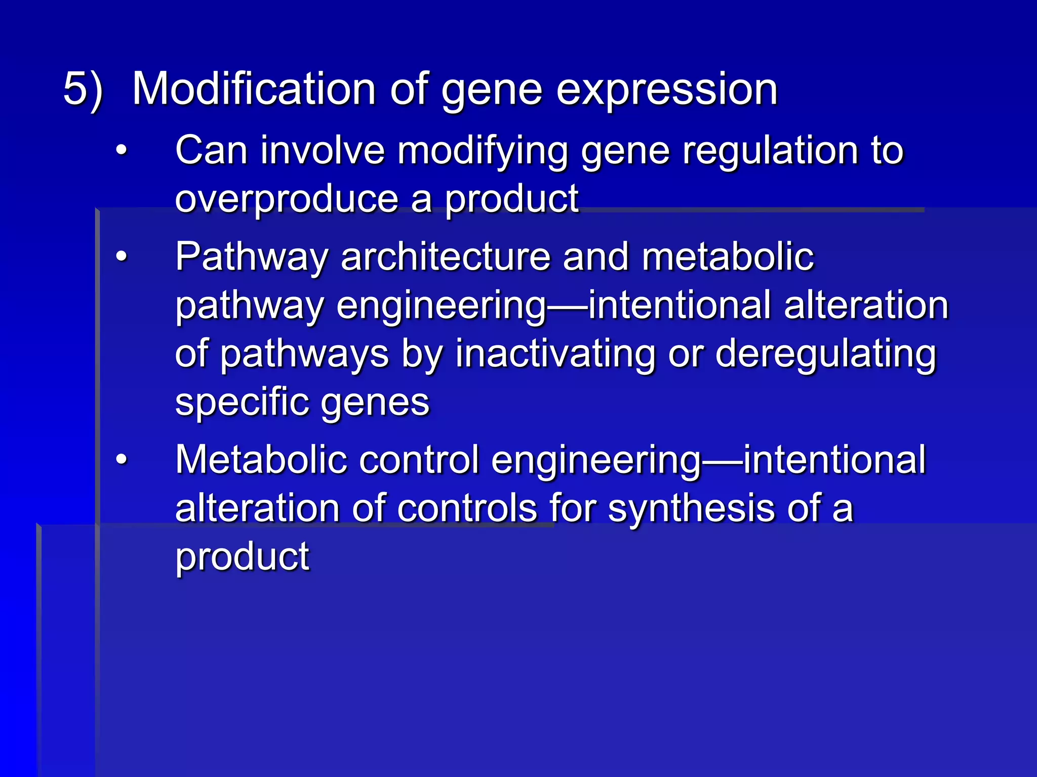 5) Modification of gene expression
• Can involve modifying gene regulation to
overproduce a product
• Pathway architecture and metabolic
pathway engineering—intentional alteration
of pathways by inactivating or deregulating
specific genes
• Metabolic control engineering—intentional
alteration of controls for synthesis of a
product
 