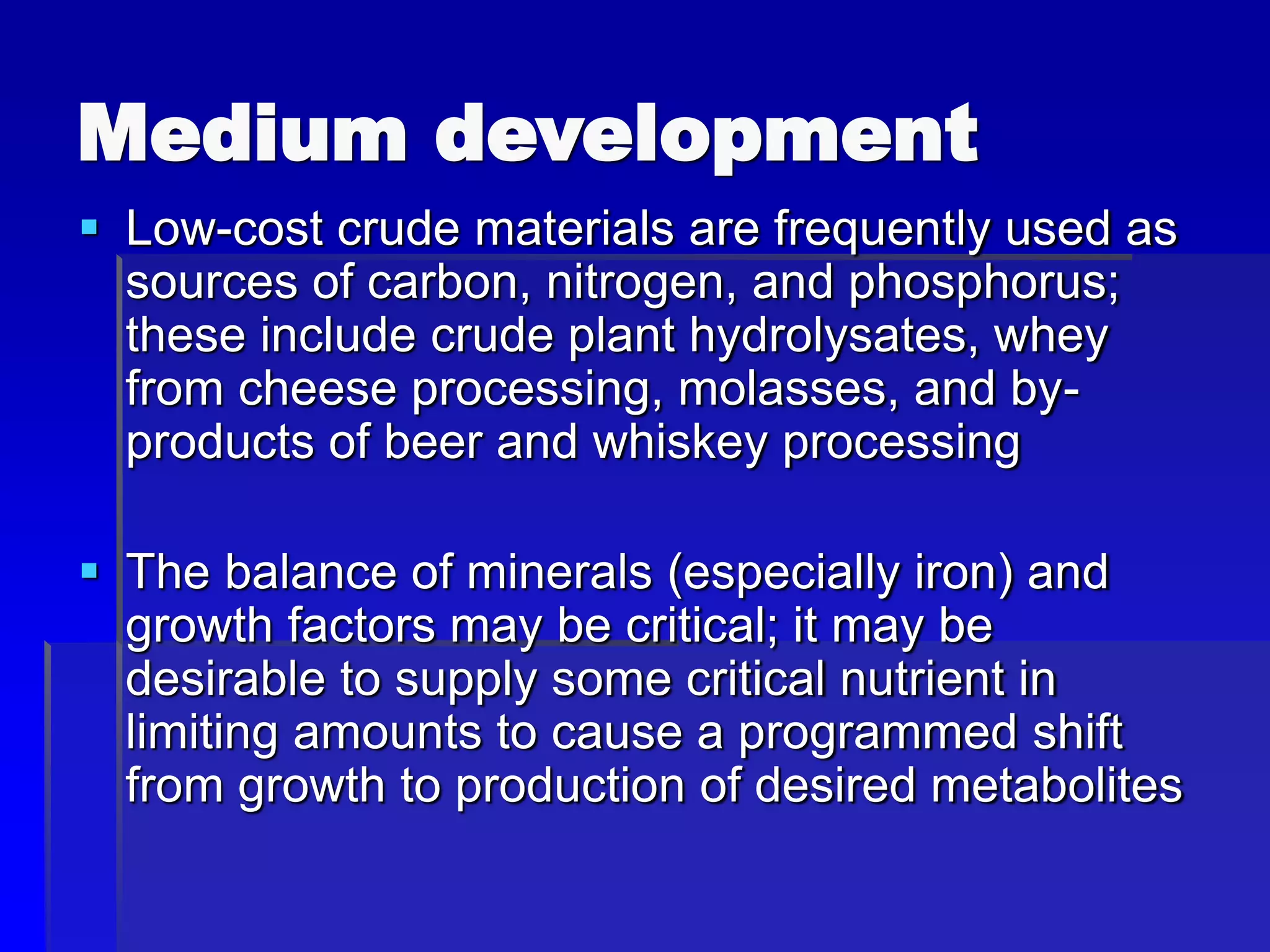 Medium development
 Low-cost crude materials are frequently used as
sources of carbon, nitrogen, and phosphorus;
these include crude plant hydrolysates, whey
from cheese processing, molasses, and by-
products of beer and whiskey processing
 The balance of minerals (especially iron) and
growth factors may be critical; it may be
desirable to supply some critical nutrient in
limiting amounts to cause a programmed shift
from growth to production of desired metabolites
 