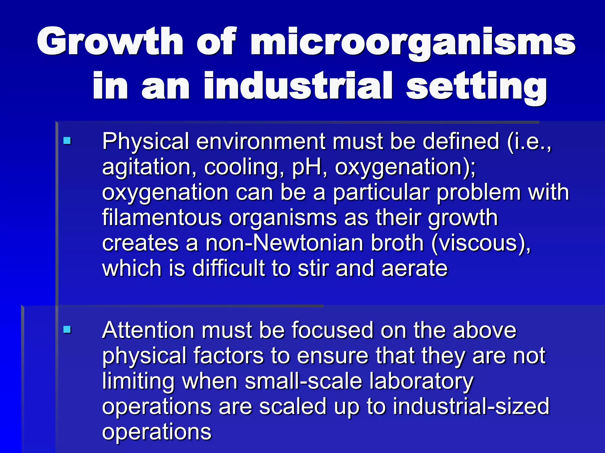Growth of microorganisms
in an industrial setting
 Physical environment must be defined (i.e.,
agitation, cooling, pH, oxygenation);
oxygenation can be a particular problem with
filamentous organisms as their growth
creates a non-Newtonian broth (viscous),
which is difficult to stir and aerate
 Attention must be focused on the above
physical factors to ensure that they are not
limiting when small-scale laboratory
operations are scaled up to industrial-sized
operations
 