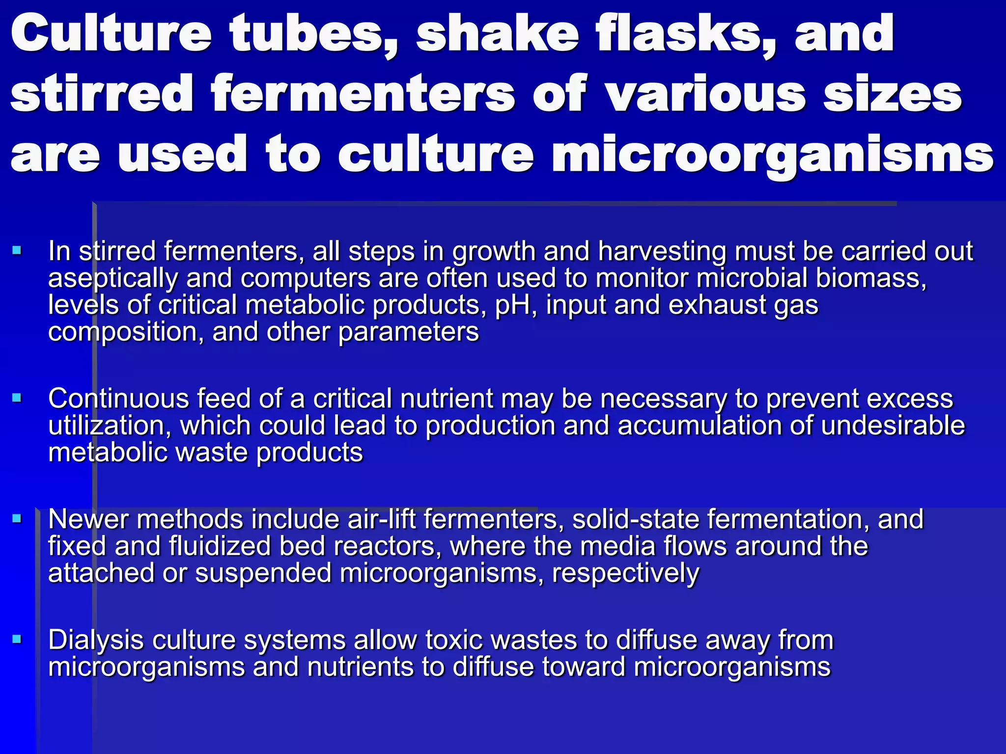 Culture tubes, shake flasks, and
stirred fermenters of various sizes
are used to culture microorganisms
 In stirred fermenters, all steps in growth and harvesting must be carried out
aseptically and computers are often used to monitor microbial biomass,
levels of critical metabolic products, pH, input and exhaust gas
composition, and other parameters
 Continuous feed of a critical nutrient may be necessary to prevent excess
utilization, which could lead to production and accumulation of undesirable
metabolic waste products
 Newer methods include air-lift fermenters, solid-state fermentation, and
fixed and fluidized bed reactors, where the media flows around the
attached or suspended microorganisms, respectively
 Dialysis culture systems allow toxic wastes to diffuse away from
microorganisms and nutrients to diffuse toward microorganisms
 