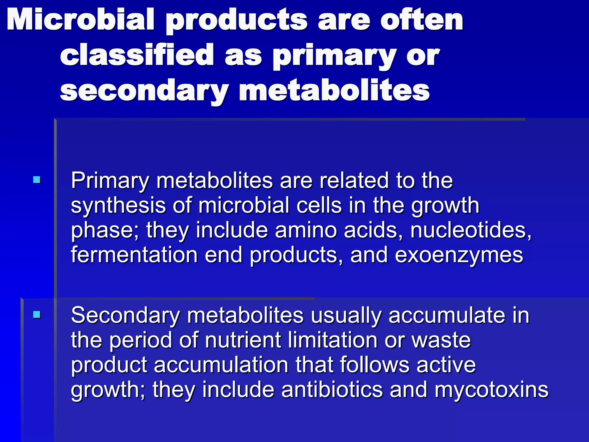Microbial products are often
classified as primary or
secondary metabolites
 Primary metabolites are related to the
synthesis of microbial cells in the growth
phase; they include amino acids, nucleotides,
fermentation end products, and exoenzymes
 Secondary metabolites usually accumulate in
the period of nutrient limitation or waste
product accumulation that follows active
growth; they include antibiotics and mycotoxins
 