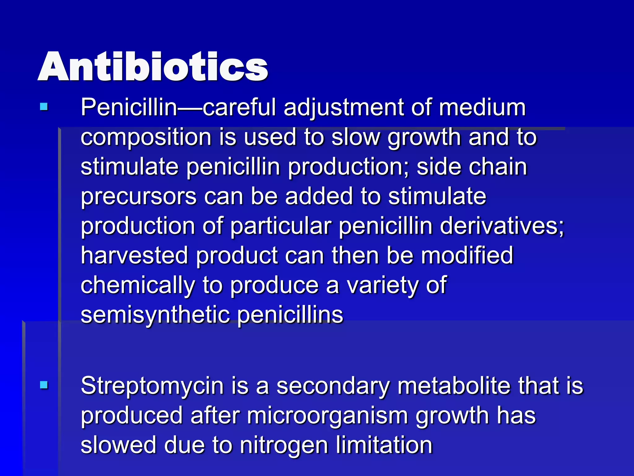 Antibiotics
 Penicillin—careful adjustment of medium
composition is used to slow growth and to
stimulate penicillin production; side chain
precursors can be added to stimulate
production of particular penicillin derivatives;
harvested product can then be modified
chemically to produce a variety of
semisynthetic penicillins
 Streptomycin is a secondary metabolite that is
produced after microorganism growth has
slowed due to nitrogen limitation
 