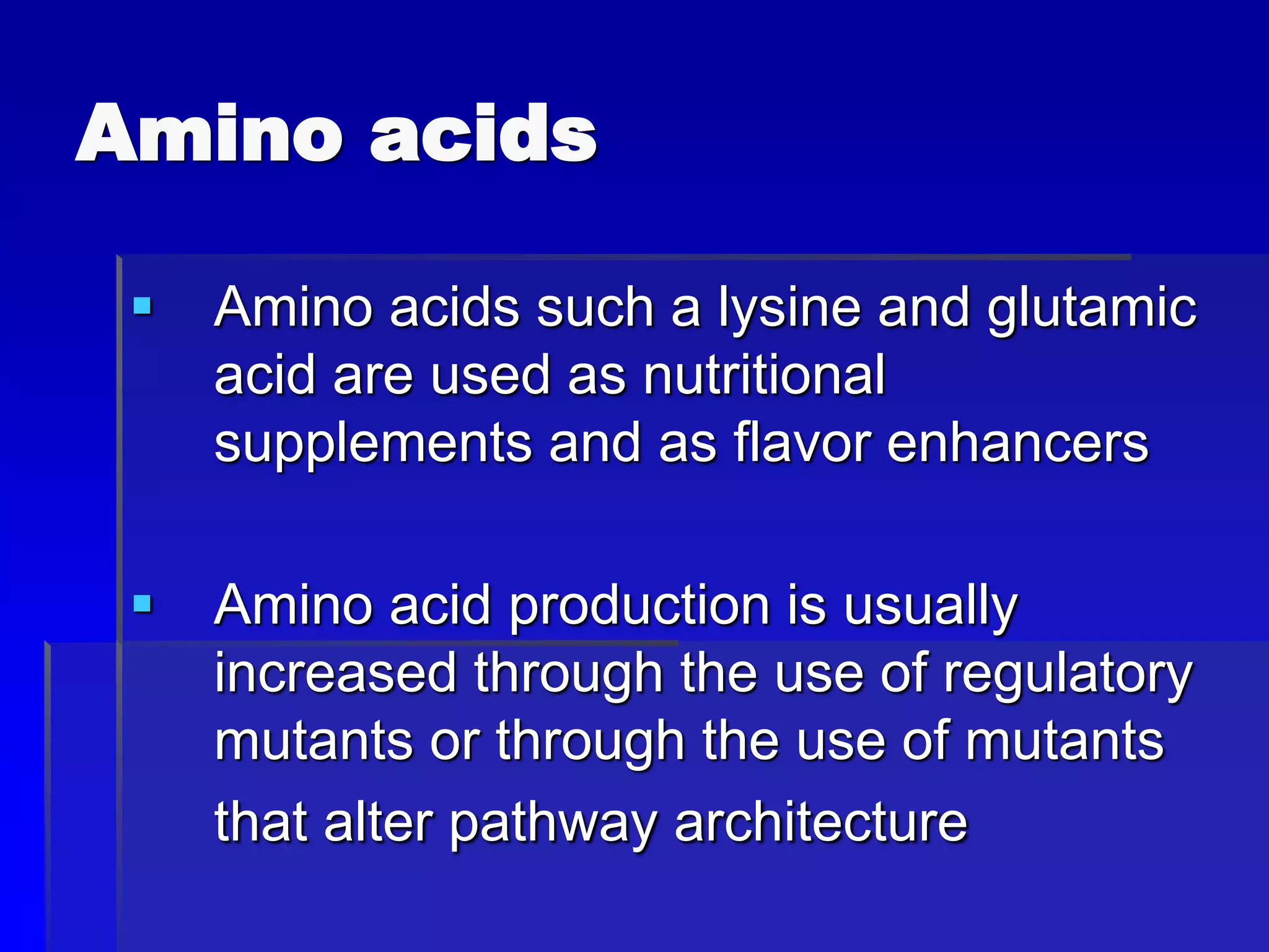 Amino acids
 Amino acids such a lysine and glutamic
acid are used as nutritional
supplements and as flavor enhancers
 Amino acid production is usually
increased through the use of regulatory
mutants or through the use of mutants
that alter pathway architecture
 
