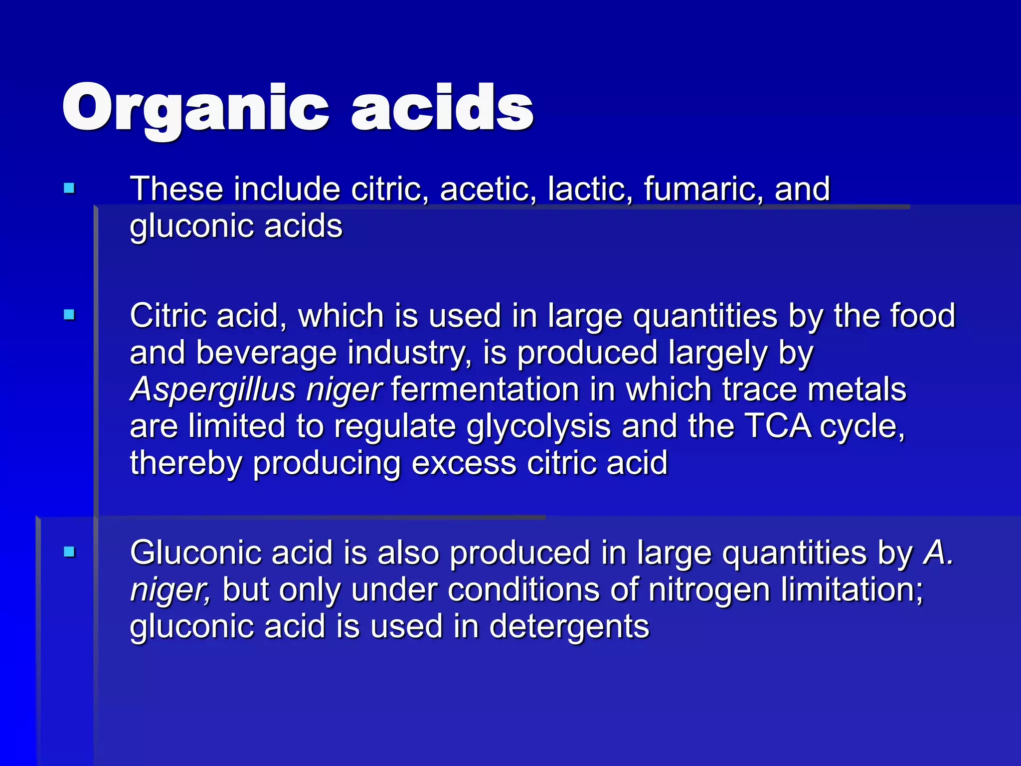 Organic acids
 These include citric, acetic, lactic, fumaric, and
gluconic acids
 Citric acid, which is used in large quantities by the food
and beverage industry, is produced largely by
Aspergillus niger fermentation in which trace metals
are limited to regulate glycolysis and the TCA cycle,
thereby producing excess citric acid
 Gluconic acid is also produced in large quantities by A.
niger, but only under conditions of nitrogen limitation;
gluconic acid is used in detergents
 