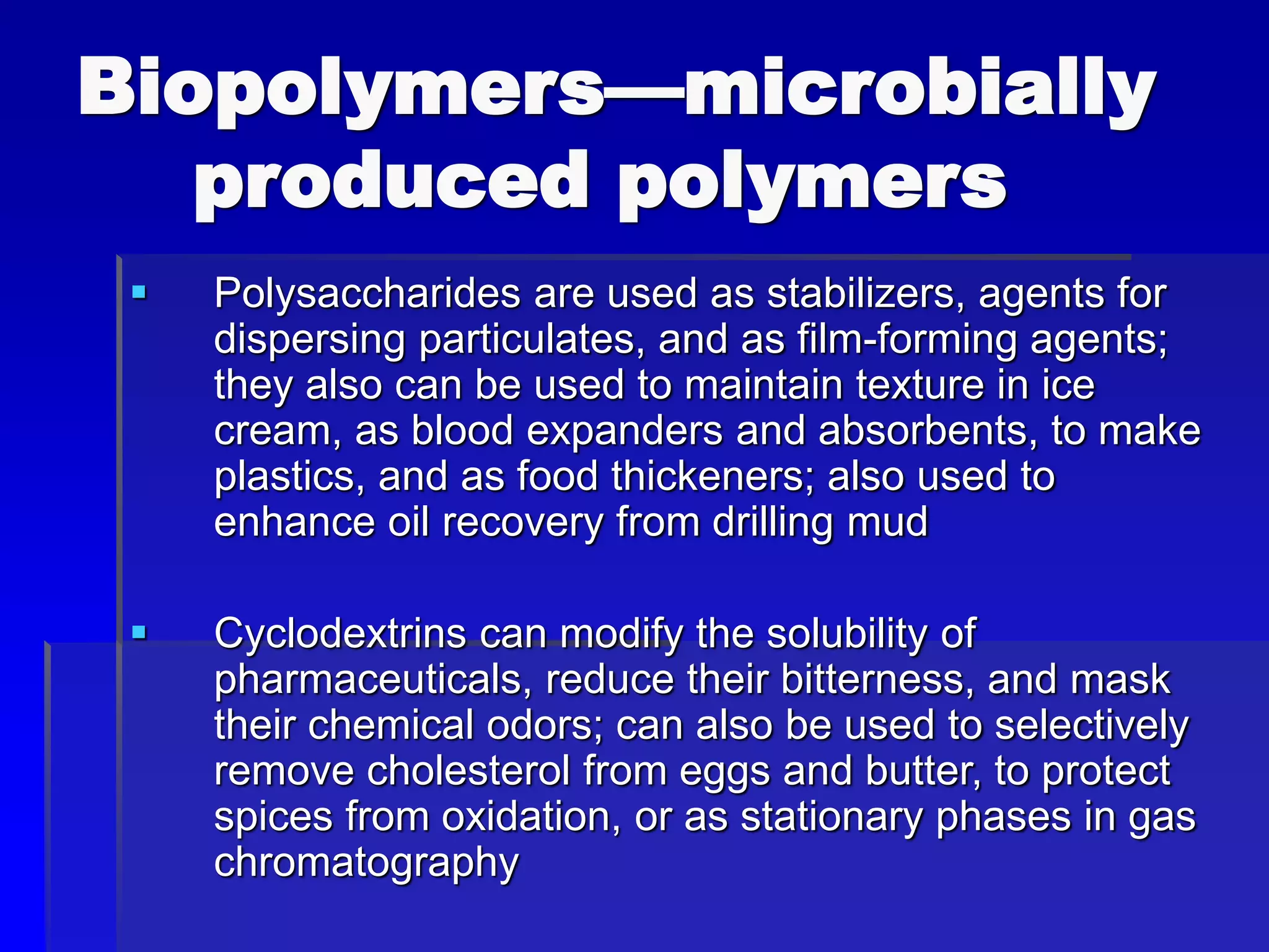 Biopolymers—microbially
produced polymers
 Polysaccharides are used as stabilizers, agents for
dispersing particulates, and as film-forming agents;
they also can be used to maintain texture in ice
cream, as blood expanders and absorbents, to make
plastics, and as food thickeners; also used to
enhance oil recovery from drilling mud
 Cyclodextrins can modify the solubility of
pharmaceuticals, reduce their bitterness, and mask
their chemical odors; can also be used to selectively
remove cholesterol from eggs and butter, to protect
spices from oxidation, or as stationary phases in gas
chromatography
 